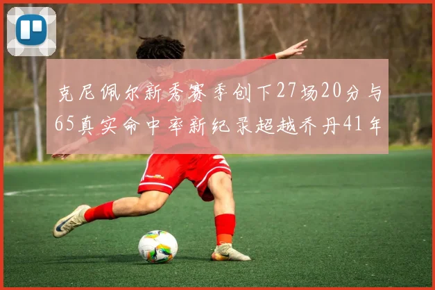 克尼佩尔新秀赛季创下27场20分与65真实命中率新纪录超越乔丹41年历史