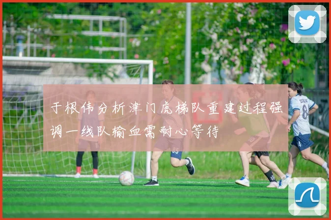 于根伟分析津门虎梯队重建过程强调一线队输血需耐心等待