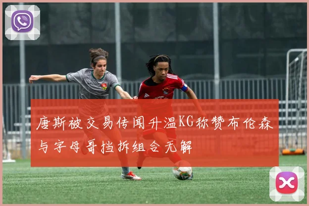 唐斯被交易传闻升温KG称赞布伦森与字母哥挡拆组合无解