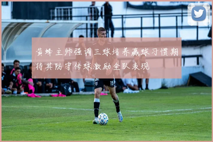 黄蜂主帅强调三球培养赢球习惯期待其防守传球激励全队表现