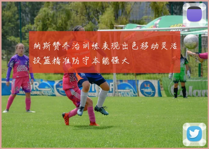 纳斯赞乔治训练表现出色移动灵活投篮精准防守本能强大