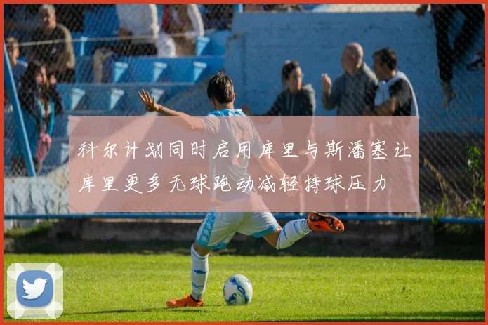 科尔计划同时启用库里与斯潘塞让库里更多无球跑动减轻持球压力