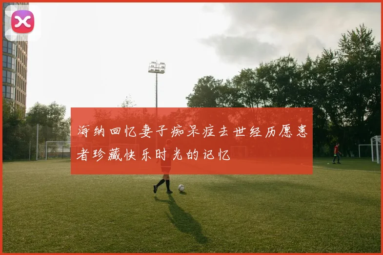 海纳回忆妻子痴呆症去世经历愿患者珍藏快乐时光的记忆