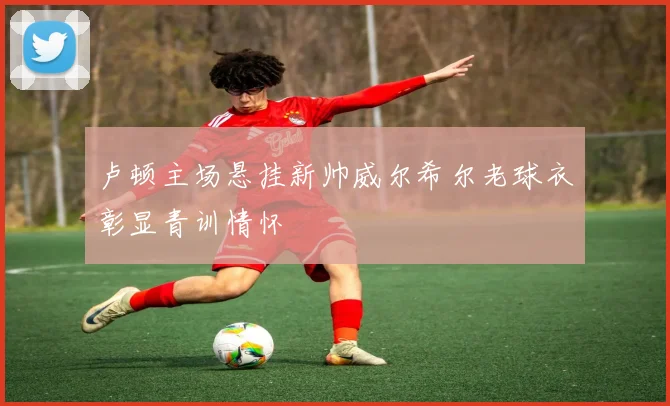 卢顿主场悬挂新帅威尔希尔老球衣彰显青训情怀