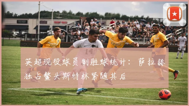 英超现役球员制胜球统计：萨拉赫独占鳌头斯特林紧随其后