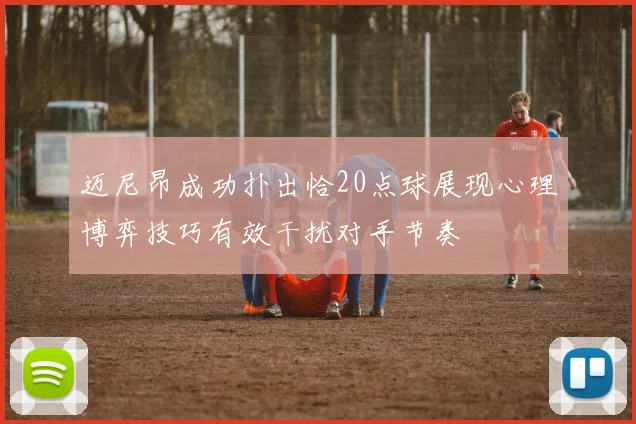 迈尼昂成功扑出恰20点球展现心理博弈技巧有效干扰对手节奏