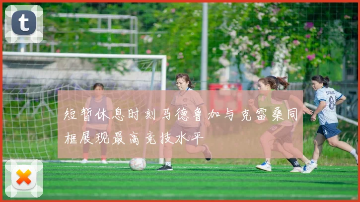 短暂休息时刻马德鲁加与克雷桑同框展现最高竞技水平