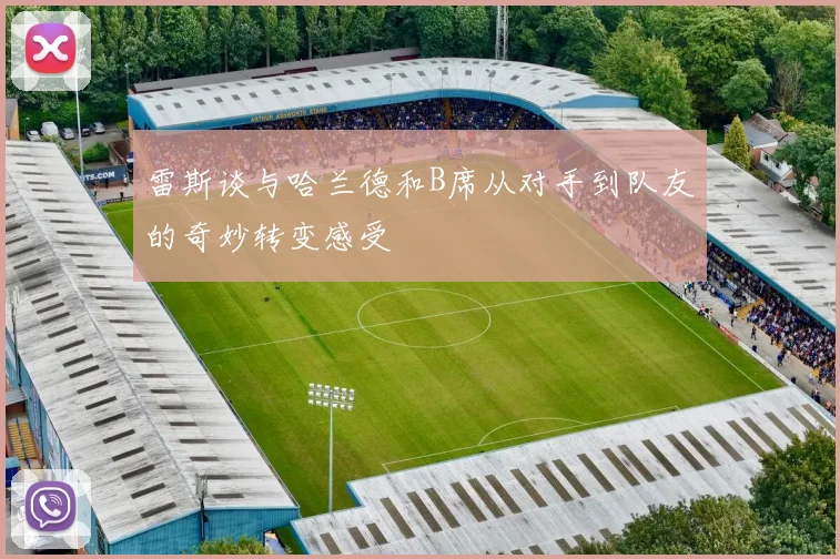 雷斯谈与哈兰德和B席从对手到队友的奇妙转变感受