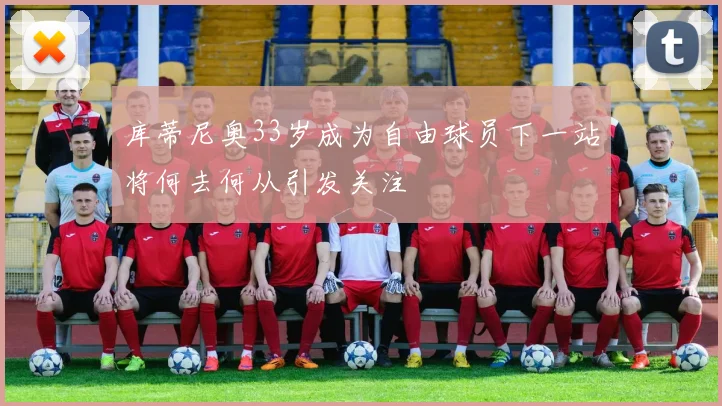 库蒂尼奥33岁成为自由球员下一站将何去何从引发关注