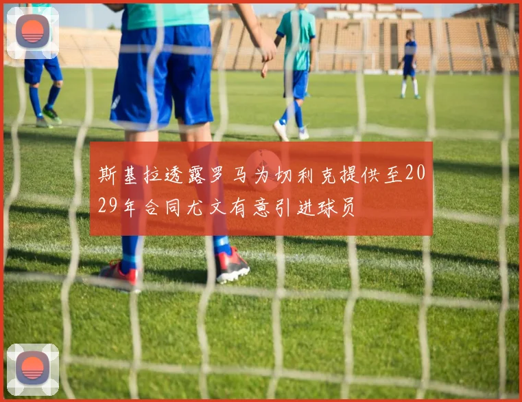 斯基拉透露罗马为切利克提供至2029年合同尤文有意引进球员