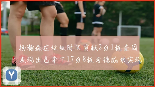 杨瀚森在垃圾时间贡献2分1板奎因表现出色拿下17分8板考德威尔实现双双14板转正