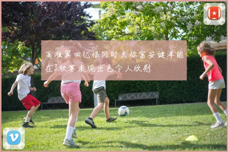 高准翼回忆福冈时光称富安健洋能在J联赛表现出色令人欣慰