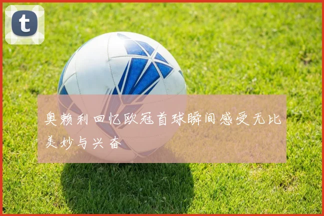 奥赖利回忆欧冠首球瞬间感受无比美妙与兴奋