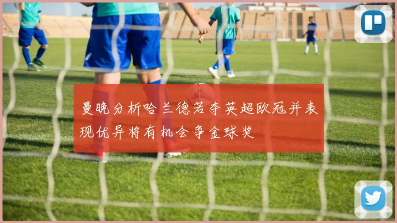 曼晚分析哈兰德若夺英超欧冠并表现优异将有机会争金球奖