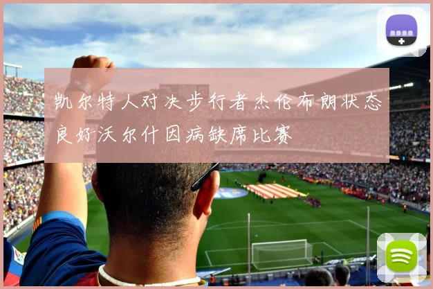 凯尔特人对决步行者杰伦布朗状态良好沃尔什因病缺席比赛