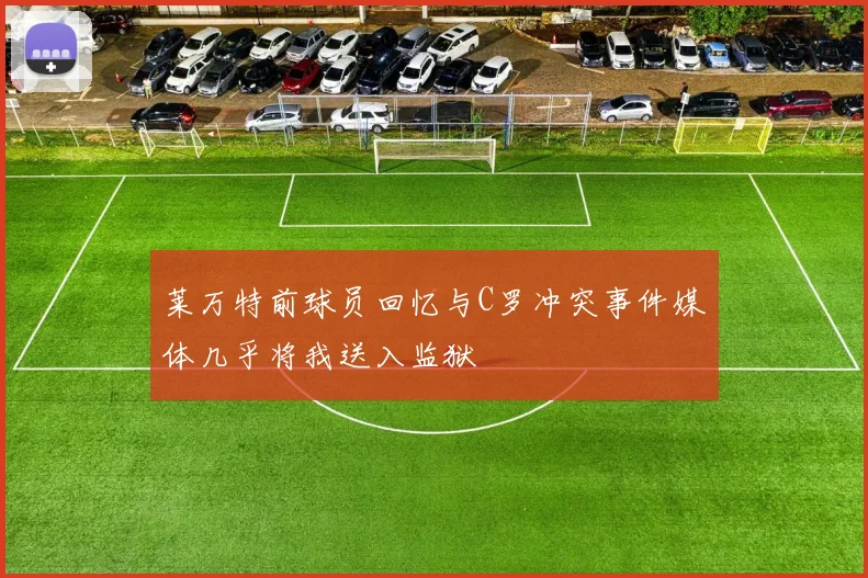 莱万特前球员回忆与C罗冲突事件媒体几乎将我送入监狱