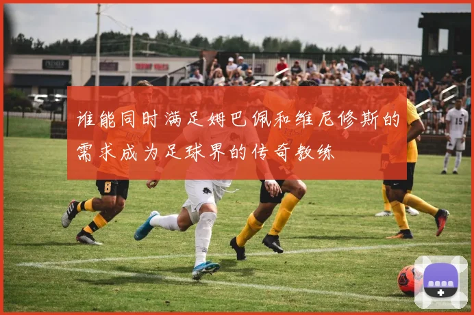 谁能同时满足姆巴佩和维尼修斯的需求成为足球界的传奇教练