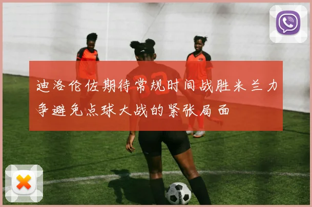 迪洛伦佐期待常规时间战胜米兰力争避免点球大战的紧张局面