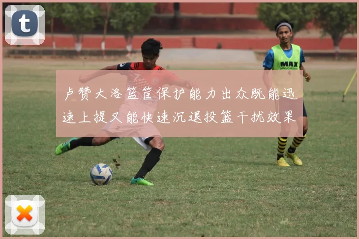 卢赞大洛篮筐保护能力出众既能迅速上提又能快速沉退投篮干扰效果显著