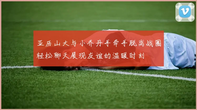 亚历山大与小乔丹手牵手脱离战圈轻松聊天展现友谊的温暖时刻