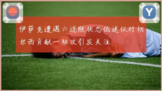 伊萨克遭遇六连败状态低迷仅对切尔西贡献一助攻引发关注