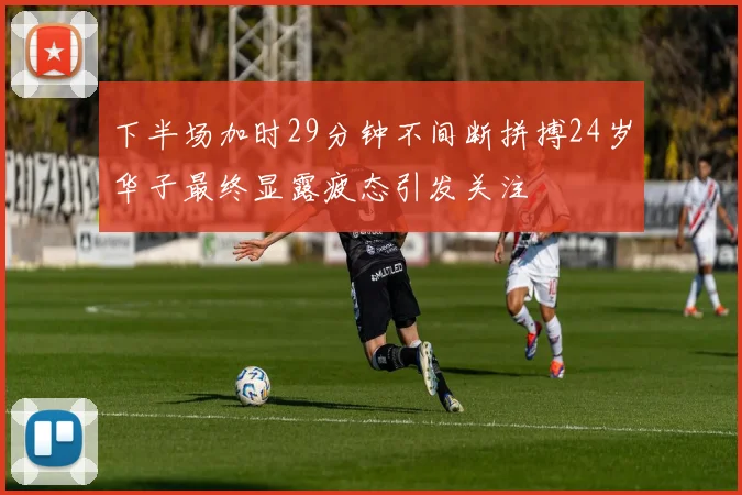 下半场加时29分钟不间断拼搏24岁华子最终显露疲态引发关注