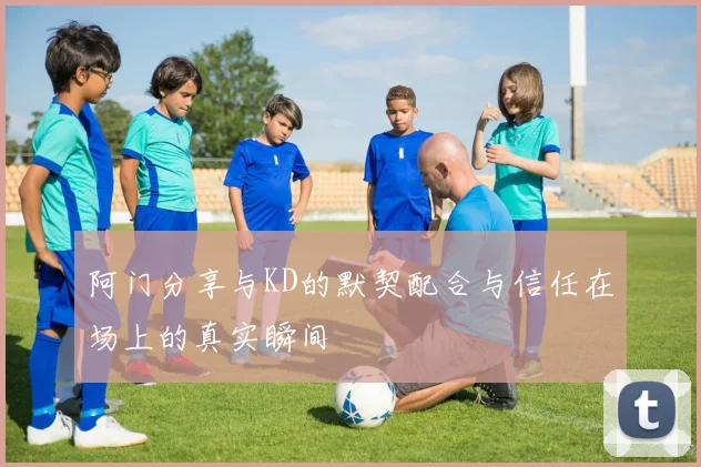 阿门分享与KD的默契配合与信任在场上的真实瞬间