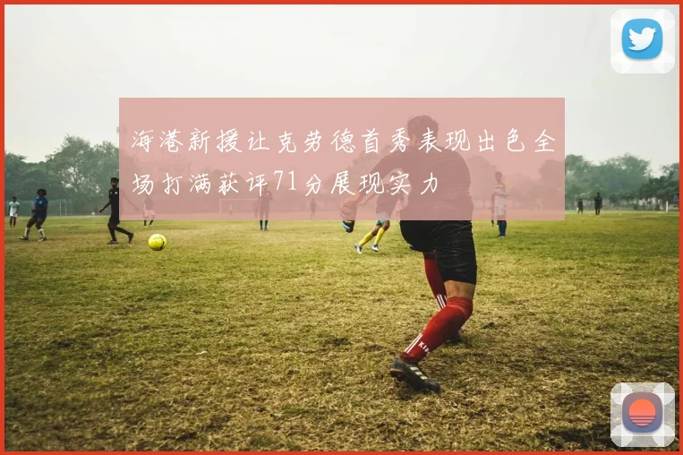 海港新援让克劳德首秀表现出色全场打满获评71分展现实力